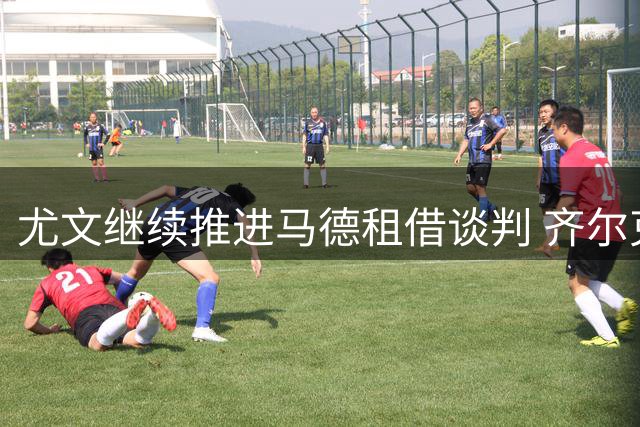 尤文继续推进马德租借谈判 齐尔克泽进入锋线引援名单